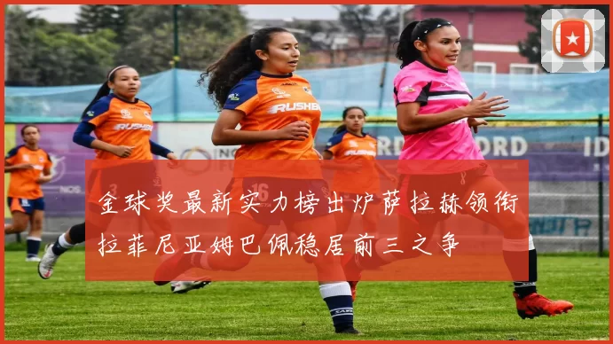 金球奖最新实力榜出炉萨拉赫领衔拉菲尼亚姆巴佩稳居前三之争